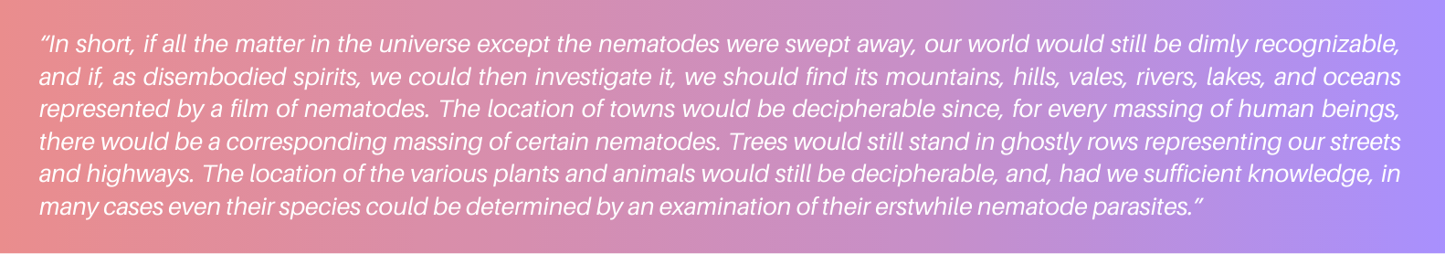 “In short, if all the matter in the universe except the nematodes were swept away, our world would still be dimly recognizable, and if, as disembodied spirits, we could then investigate it, we should find its mountains, hills, vales, rivers, lakes, and oceans represented by a film of nematodes. The location of towns would be decipherable since, for every massing of human beings, there would be a corresponding massing of certain nematodes. Trees would still stand in ghostly rows representing our streets and highways. The location of the various plants and animals would still be decipherable, and, had we sufficient knowledge, in many cases even their species could be determined by an examination of their erstwhile nematode parasites.” 5 more C. elegans facts you may not know (yet)