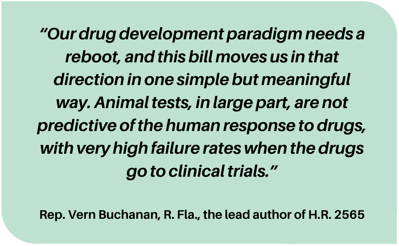 “Our drug development paradigm needs a reboot, and this bill moves us in that direction in one simple but meaningful way. Animal tests, in large part, are not predictive of the human response to drugs, with very high failure rates when the drugs go to clinical trials.”